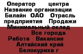 Оператор Call-центра › Название организации ­ Билайн, ОАО › Отрасль предприятия ­ Продажи › Минимальный оклад ­ 15 000 - Все города Работа » Вакансии   . Алтайский край,Белокуриха г.